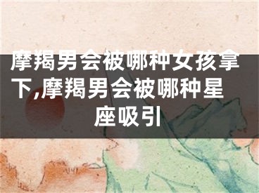 摩羯男会被哪种女孩拿下,摩羯男会被哪种星座吸引