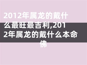 2012年属龙的戴什么最旺最吉利,2012年属龙的戴什么本命佛