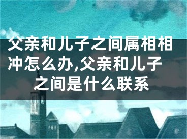 父亲和儿子之间属相相冲怎么办,父亲和儿子之间是什么联系