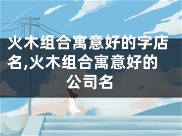 火木组合寓意好的字店名,火木组合寓意好的公司名