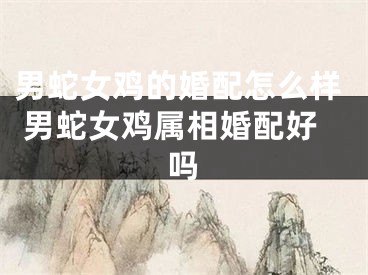 男蛇女鸡的婚配怎么样 男蛇女鸡属相婚配好吗