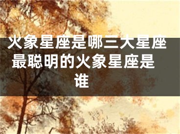 火象星座是哪三大星座 最聪明的火象星座是谁 