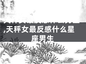 天秤女最反感什么男生,天秤女最反感什么星座男生