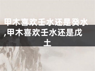 甲木喜欢壬水还是癸水,甲木喜欢壬水还是戊土