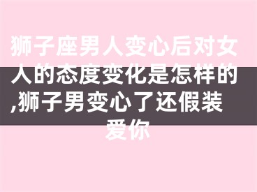 狮子座男人变心后对女人的态度变化是怎样的,狮子男变心了还假装爱你