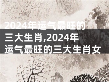 2024年运气最旺的三大生肖,2024年运气最旺的三大生肖女