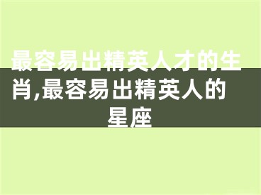 最容易出精英人才的生肖,最容易出精英人的星座