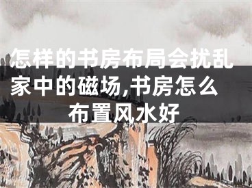 怎样的书房布局会扰乱家中的磁场,书房怎么布置风水好