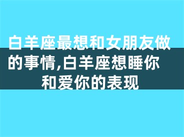 白羊座最想和女朋友做的事情,白羊座想睡你和爱你的表现