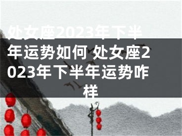 处女座2023年下半年运势如何 处女座2023年下半年运势咋样