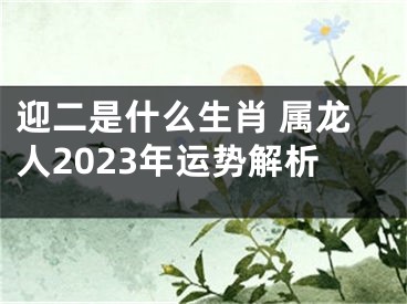 迎二是什么生肖 属龙人2023年运势解析