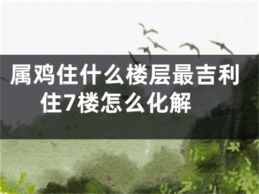 属鸡住什么楼层最吉利 住7楼怎么化解