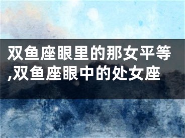 双鱼座眼里的那女平等,双鱼座眼中的处女座