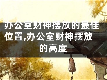 办公室财神摆放的最佳位置,办公室财神摆放的高度