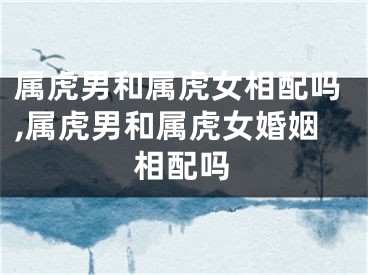 属虎男和属虎女相配吗,属虎男和属虎女婚姻相配吗