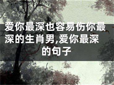 爱你最深也容易伤你最深的生肖男,爱你最深的句子