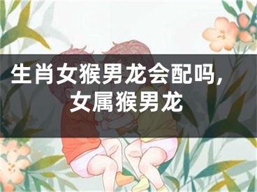 生肖女猴男龙会配吗,女属猴男龙