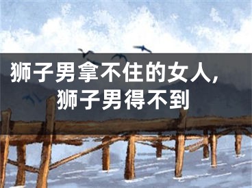 狮子男拿不住的女人,狮子男得不到