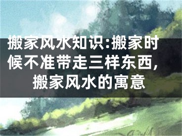 搬家风水知识:搬家时候不准带走三样东西,搬家风水的寓意