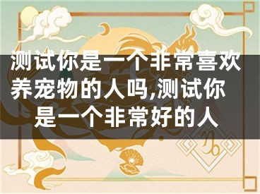 测试你是一个非常喜欢养宠物的人吗,测试你是一个非常好的人