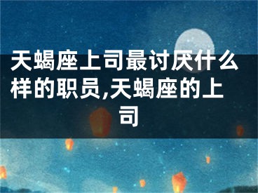 天蝎座上司最讨厌什么样的职员,天蝎座的上司