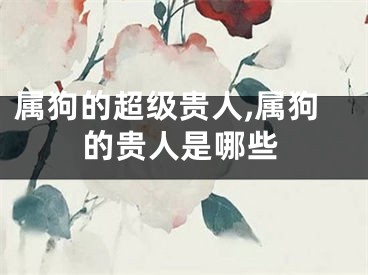 属狗的超级贵人,属狗的贵人是哪些