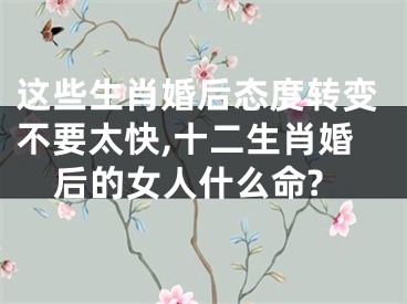 这些生肖婚后态度转变不要太快,十二生肖婚后的女人什么命?