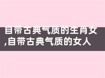 自带古典气质的生肖女,自带古典气质的女人