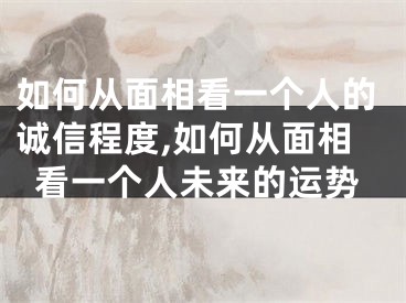 如何从面相看一个人的诚信程度,如何从面相看一个人未来的运势