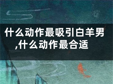 什么动作最吸引白羊男,什么动作最合适