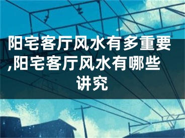 阳宅客厅风水有多重要,阳宅客厅风水有哪些讲究
