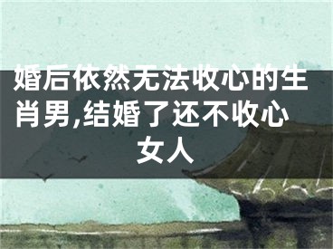 婚后依然无法收心的生肖男,结婚了还不收心女人