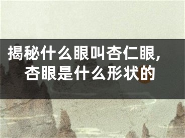 揭秘什么眼叫杏仁眼,杏眼是什么形状的