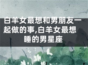 白羊女最想和男朋友一起做的事,白羊女最想睡的男星座