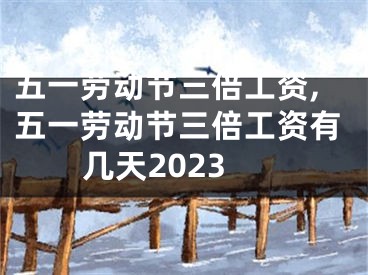 五一劳动节三倍工资,五一劳动节三倍工资有几天2023