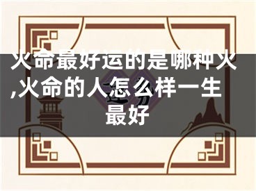 火命最好运的是哪种火,火命的人怎么样一生最好