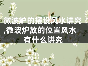 微波炉的摆设风水讲究,微波炉放的位置风水有什么讲究
