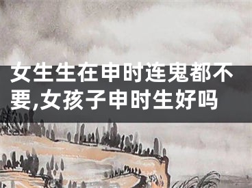 女生生在申时连鬼都不要,女孩子申时生好吗