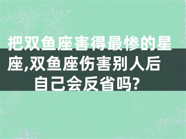 把双鱼座害得最惨的星座,双鱼座伤害别人后自己会反省吗?