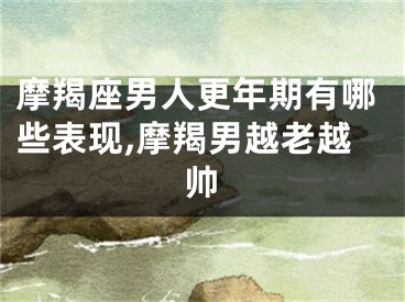 摩羯座男人更年期有哪些表现,摩羯男越老越帅