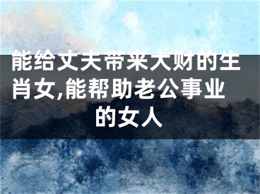 能给丈夫带来大财的生肖女,能帮助老公事业的女人