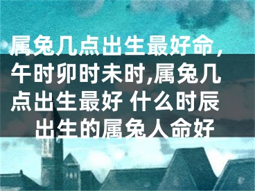属兔几点出生最好命，午时卯时未时,属兔几点出生最好 什么时辰出生的属兔人命好
