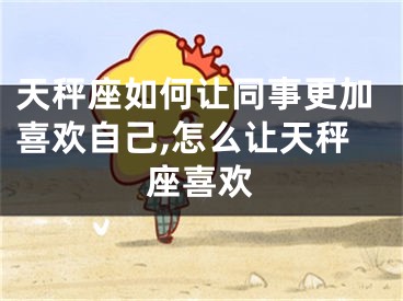 天秤座如何让同事更加喜欢自己,怎么让天秤座喜欢