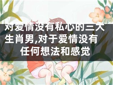 对爱情没有私心的三大生肖男,对于爱情没有任何想法和感觉