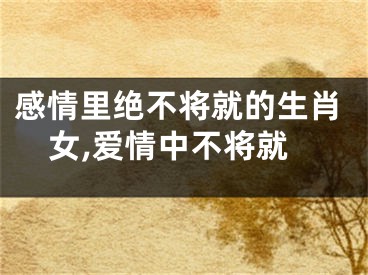 感情里绝不将就的生肖女,爱情中不将就