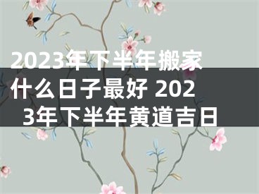 2023年下半年搬家什么日子最好 2023年下半年黄道吉日
