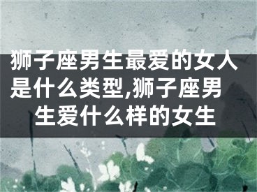 狮子座男生最爱的女人是什么类型,狮子座男生爱什么样的女生