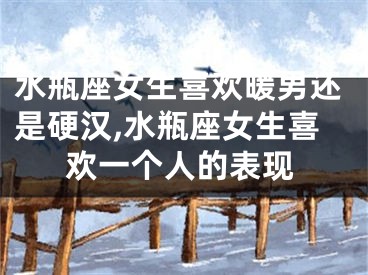 水瓶座女生喜欢暖男还是硬汉,水瓶座女生喜欢一个人的表现