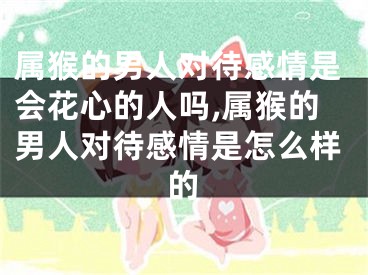 属猴的男人对待感情是会花心的人吗,属猴的男人对待感情是怎么样的
