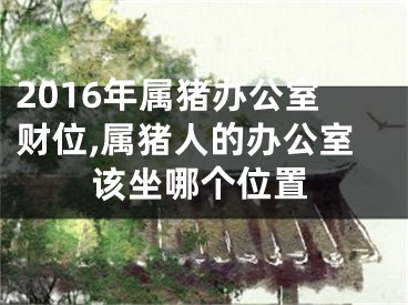 2016年属猪办公室财位,属猪人的办公室该坐哪个位置
